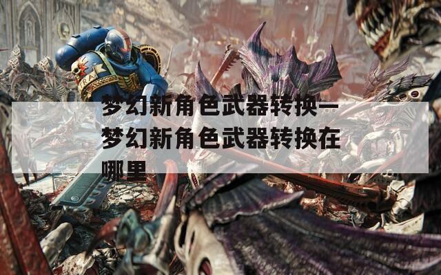 夢幻新角色武器轉(zhuǎn)換—夢幻新角色武器轉(zhuǎn)換在哪里