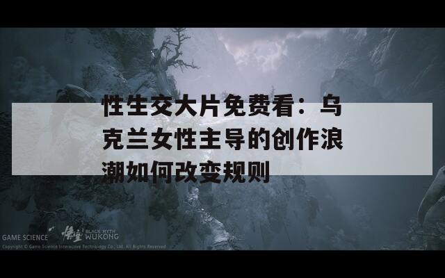 性生交大片免費(fèi)看：烏克蘭女性主導(dǎo)的創(chuàng)作浪潮如何改變規(guī)則