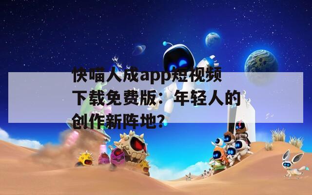 快喵人成app短視頻下載免費(fèi)版：年輕人的創(chuàng)作新陣地？