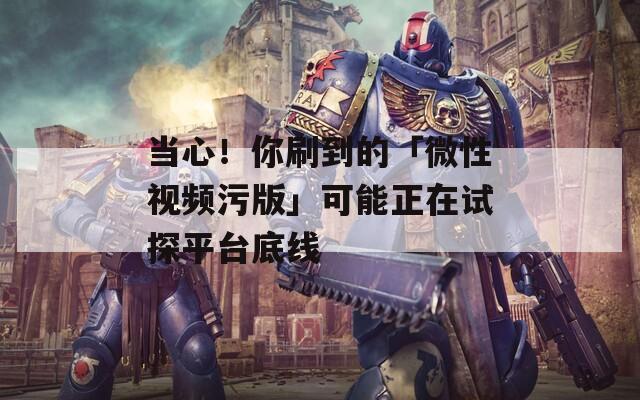 當心！你刷到的「微性視頻污版」可能正在試探平臺底線