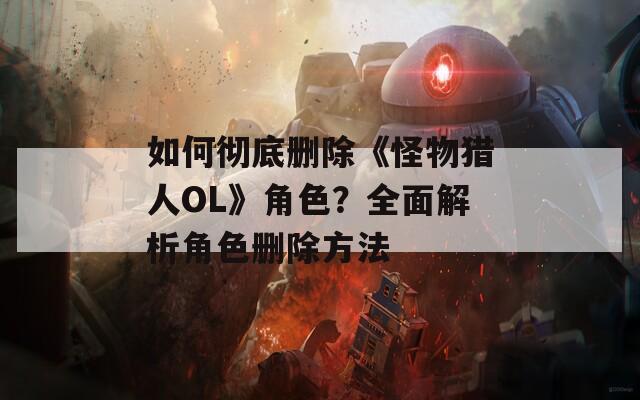 如何徹底刪除《怪物獵人OL》角色？全面解析角色刪除方法