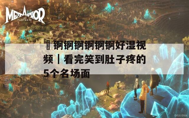 巜錒錒錒錒錒錒好濕視頻｜看完笑到肚子疼的5個(gè)名場面