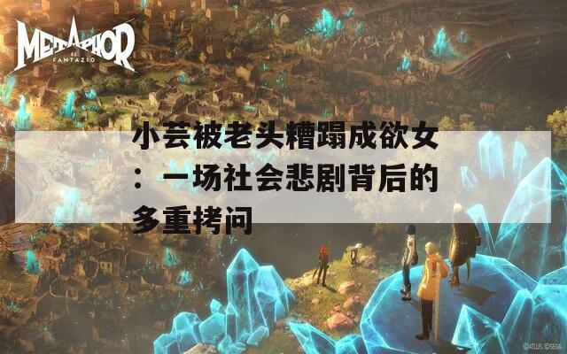 小蕓被老頭糟蹋成欲女：一場社會悲劇背后的多重拷問
