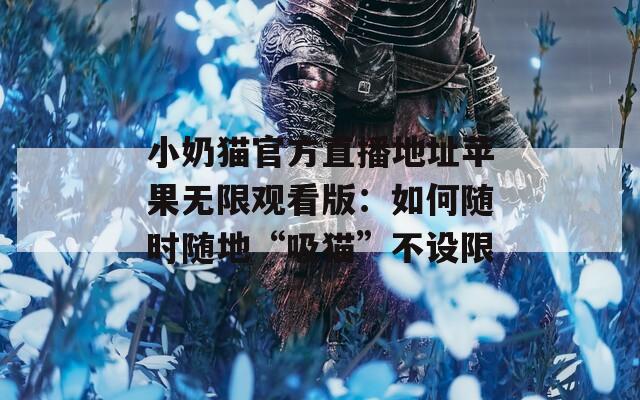 小奶貓官方直播地址蘋果無限觀看版：如何隨時(shí)隨地“吸貓”不設(shè)限
