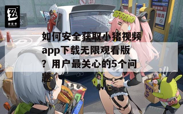 如何安全獲取小豬視頻app下載無(wú)限觀看版？用戶最關(guān)心的5個(gè)問(wèn)題