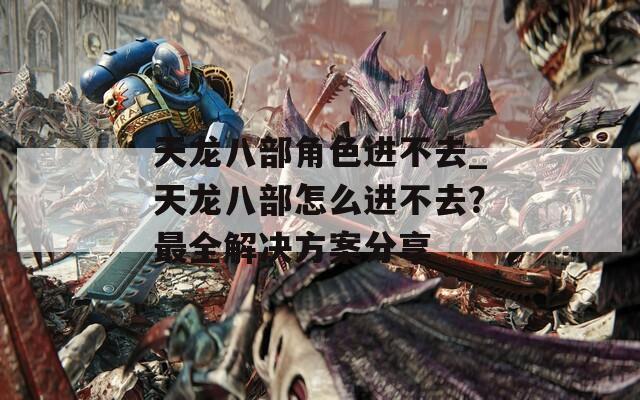 天龍八部角色進(jìn)不去_天龍八部怎么進(jìn)不去？最全解決方案分享