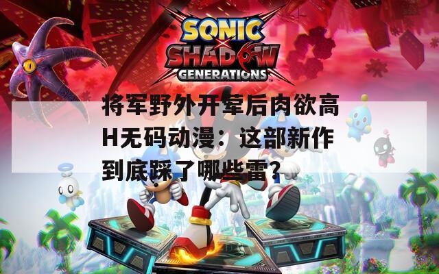 將軍野外開葷后肉欲高H無碼動(dòng)漫：這部新作到底踩了哪些雷？
