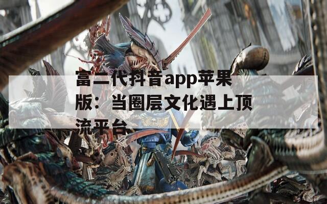 富二代抖音app蘋果版：當(dāng)圈層文化遇上頂流平臺