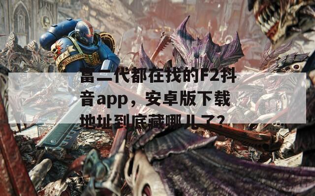 富二代都在找的F2抖音app，安卓版下載地址到底藏哪兒了？