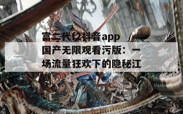 富二代f2抖音app國(guó)產(chǎn)無限觀看污版：一場(chǎng)流量狂歡下的隱秘江湖