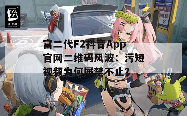 富二代F2抖音App官網(wǎng)二維碼風(fēng)波：污短視頻為何屢禁不止？