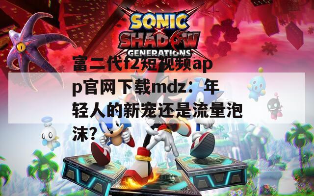 富二代f2短視頻app官網(wǎng)下載mdz：年輕人的新寵還是流量泡沫？