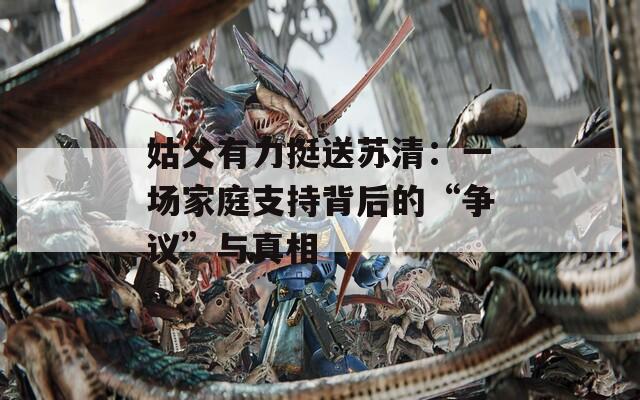 姑父有力挺送蘇清：一場(chǎng)家庭支持背后的“爭(zhēng)議”與真相