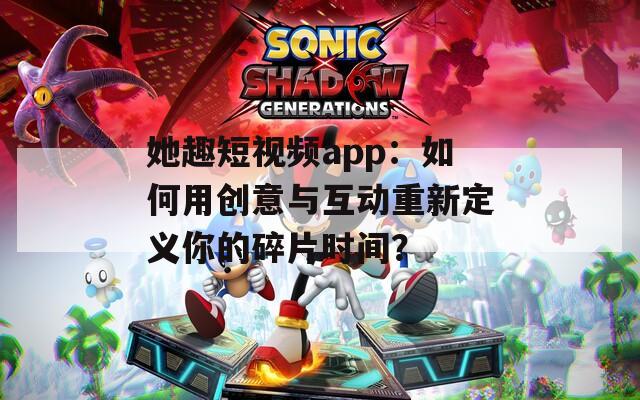 她趣短視頻app：如何用創(chuàng)意與互動重新定義你的碎片時間？