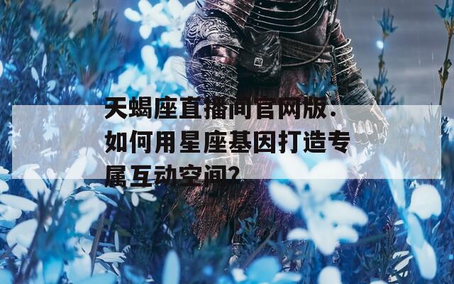 天蝎座直播間官網(wǎng)版：如何用星座基因打造專屬互動空間？