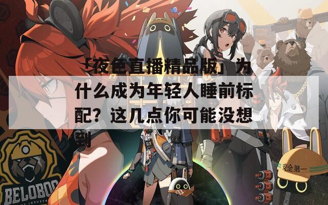 「夜色直播精品版」為什么成為年輕人睡前標(biāo)配？這幾點(diǎn)你可能沒想到