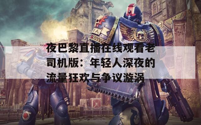 夜巴黎直播在線觀看老司機版：年輕人深夜的流量狂歡與爭議漩渦