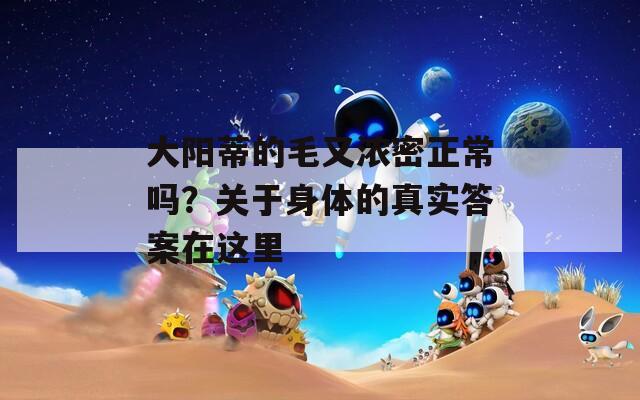 大陽蒂的毛又濃密正常嗎？關(guān)于身體的真實答案在這里