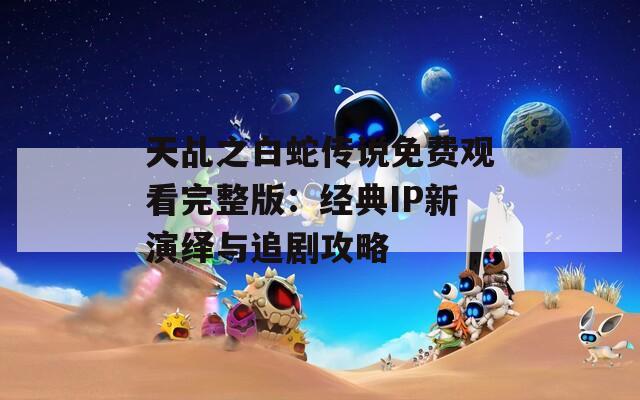 天乩之白蛇傳說免費觀看完整版：經(jīng)典IP新演繹與追劇攻略