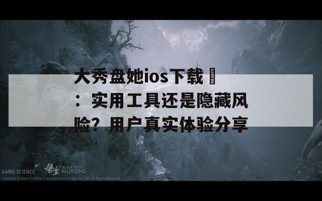 大秀盤(pán)她ios下載汅：實(shí)用工具還是隱藏風(fēng)險(xiǎn)？用戶真實(shí)體驗(yàn)分享