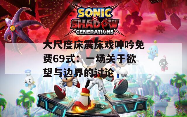 大尺度床震床戲呻吟免費69式：一場關于欲望與邊界的討論