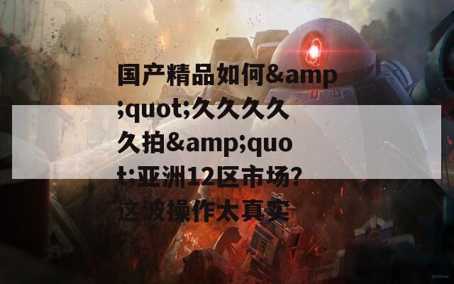 國產(chǎn)精品如何&quot;久久久久久拍&quot;亞洲12區(qū)市場？這波操作太真實