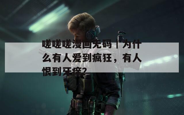 嗟嗟嗟漫畫無碼｜為什么有人愛到瘋狂，有人恨到牙癢？