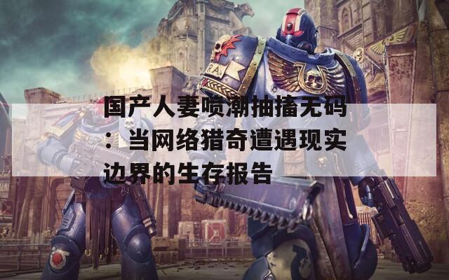 國產(chǎn)人妻噴潮抽搐無碼：當(dāng)網(wǎng)絡(luò)獵奇遭遇現(xiàn)實邊界的生存報告