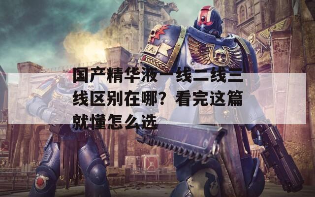 國(guó)產(chǎn)精華液一線(xiàn)二線(xiàn)三線(xiàn)區(qū)別在哪？看完這篇就懂怎么選