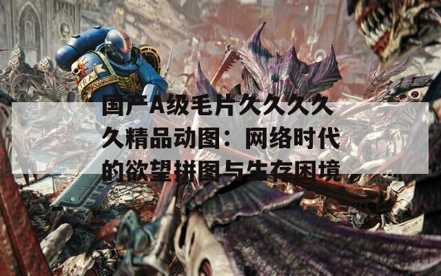 國產(chǎn)A級毛片久久久久久精品動圖：網(wǎng)絡時代的欲望拼圖與生存困境