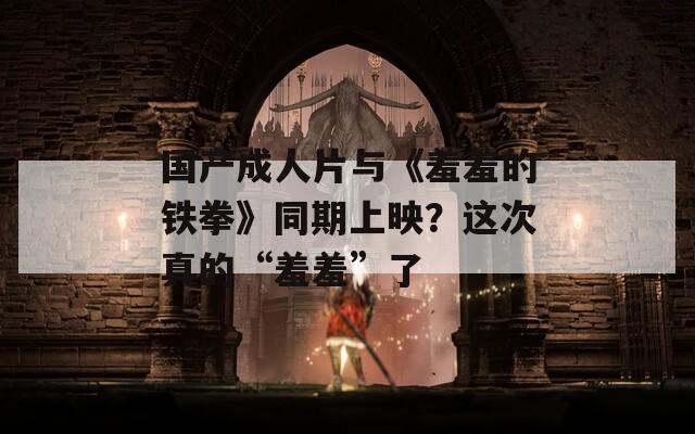 國產(chǎn)成人片與《羞羞的鐵拳》同期上映？這次真的“羞羞”了