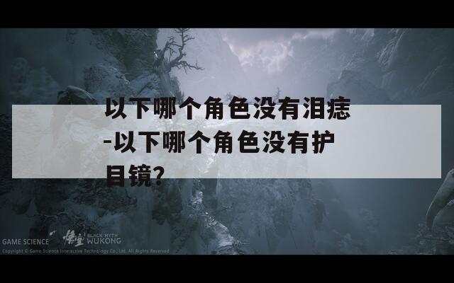 以下哪個角色沒有淚痣-以下哪個角色沒有護目鏡？