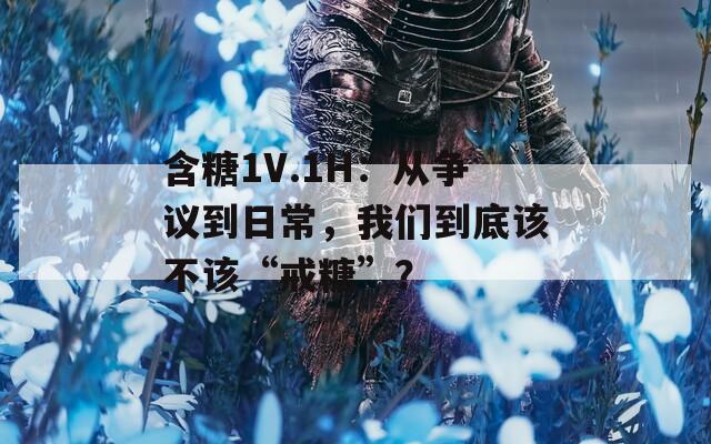 含糖1V.1H：從爭(zhēng)議到日常，我們到底該不該“戒糖”？