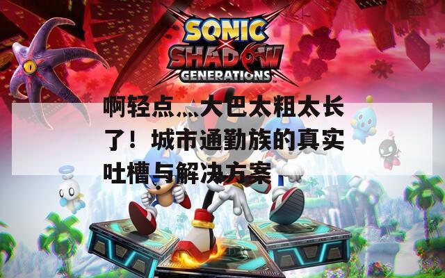 啊輕點灬大巴太粗太長了！城市通勤族的真實吐槽與解決方案