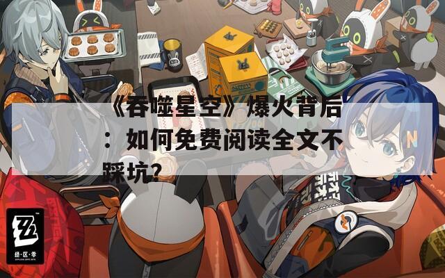 《吞噬星空》爆火背后：如何免費閱讀全文不踩坑？
