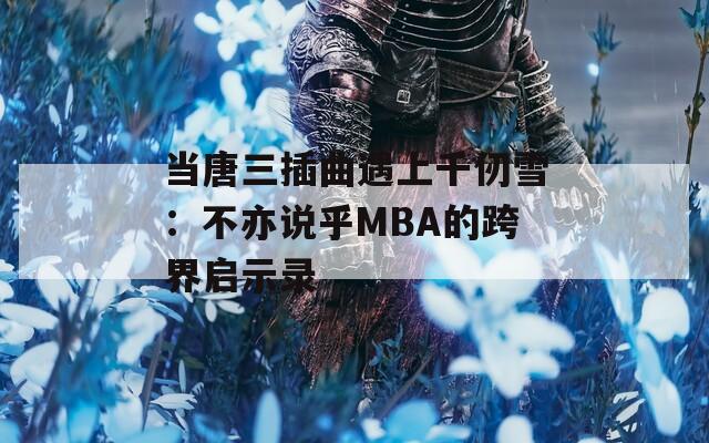 當(dāng)唐三插曲遇上千仞雪：不亦說(shuō)乎MBA的跨界啟示錄