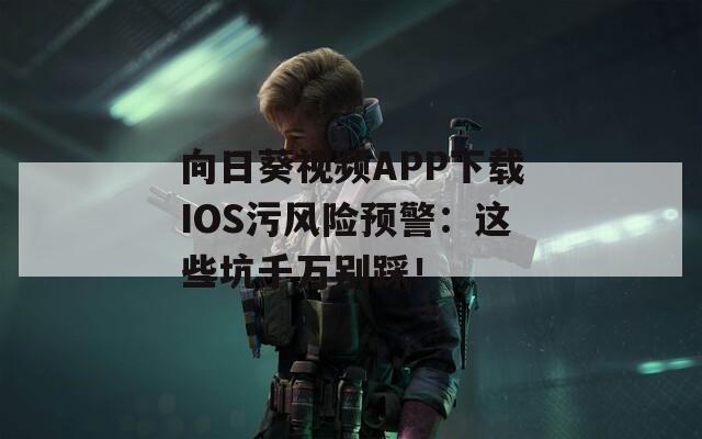 向日葵視頻APP下載IOS污風(fēng)險(xiǎn)預(yù)警：這些坑千萬(wàn)別踩！