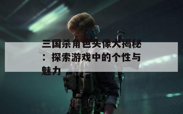 三國殺角色頭像大揭秘：探索游戲中的個(gè)性與魅力