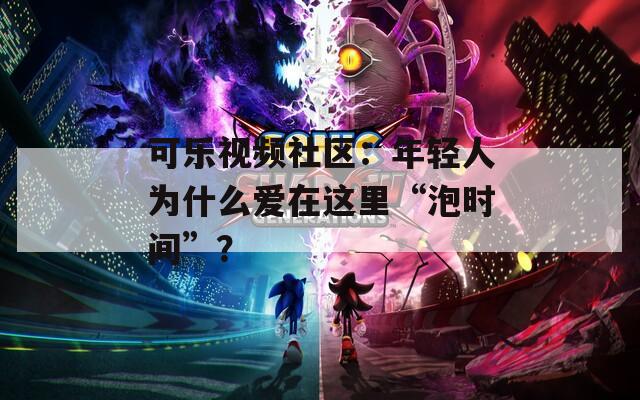 可樂視頻社區(qū)：年輕人為什么愛在這里“泡時間”？