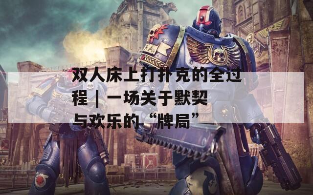 雙人床上打撲克的全過(guò)程 | 一場(chǎng)關(guān)于默契與歡樂(lè)的“牌局”