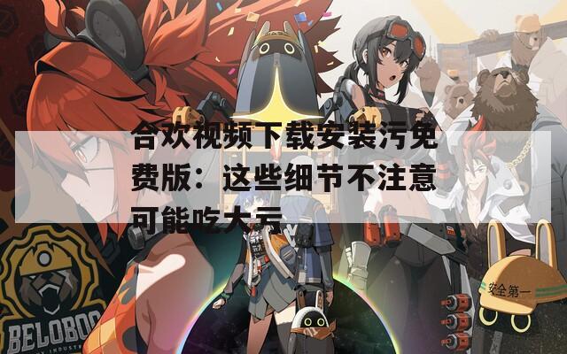 合歡視頻下載安裝污免費版：這些細節(jié)不注意可能吃大虧
