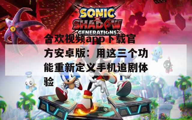 合歡視頻app下載官方安卓版：用這三個(gè)功能重新定義手機(jī)追劇體驗(yàn)