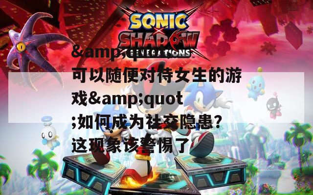 &quot;可以隨便對(duì)待女生的游戲&quot;如何成為社交隱患？這現(xiàn)象該警惕了