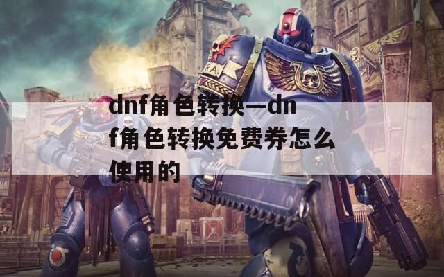 dnf角色轉(zhuǎn)換—dnf角色轉(zhuǎn)換免費券怎么使用的