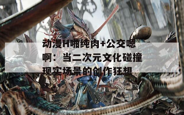 動漫H啪純?nèi)?公交嗯?。寒?dāng)二次元文化碰撞現(xiàn)實場景的創(chuàng)作狂想