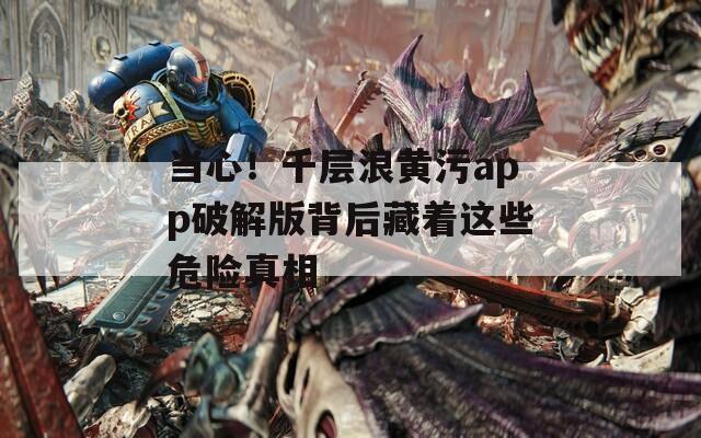 當心！千層浪黃污app破解版背后藏著這些危險真相