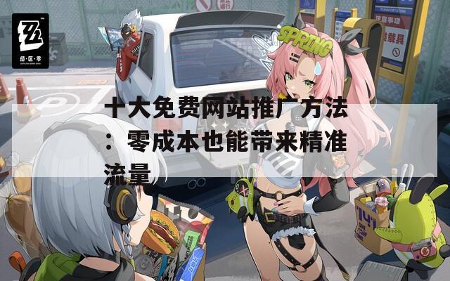 十大免費(fèi)網(wǎng)站推廣方法：零成本也能帶來精準(zhǔn)流量