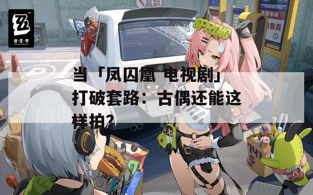當「鳳囚凰 電視劇」打破套路：古偶還能這樣拍？
