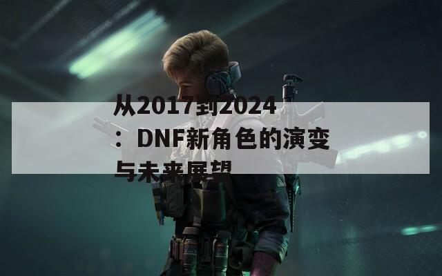 從2017到2024：DNF新角色的演變與未來(lái)展望