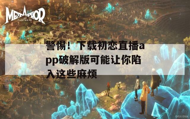 警惕！下載初戀直播app破解版可能讓你陷入這些麻煩